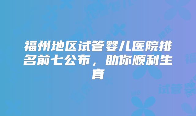 福州地区试管婴儿医院排名前七公布，助你顺利生育