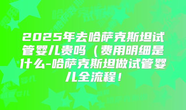 2025年去哈萨克斯坦试管婴儿贵吗（费用明细是什么-哈萨克斯坦做试管婴儿全流程！