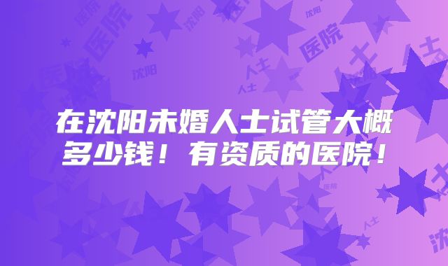在沈阳未婚人士试管大概多少钱!有资质的医院!