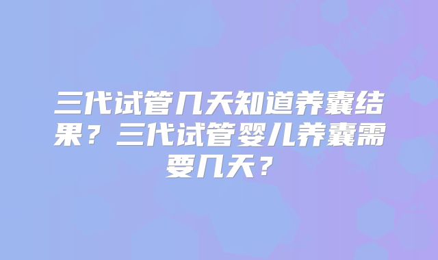 三代试管几天知道养囊结果？三代试管婴儿养囊需要几天？