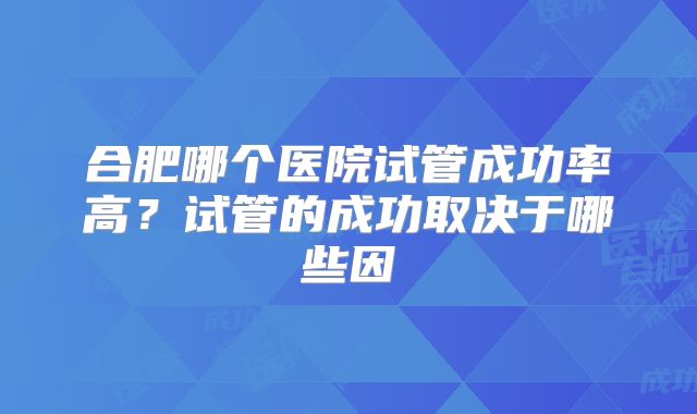 合肥哪个医院试管成功率高？试管的成功取决于哪些因