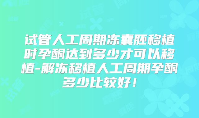试管人工周期冻囊胚移植时孕酮达到多少才可以移植-解冻移植人工周期孕酮多少比较好！
