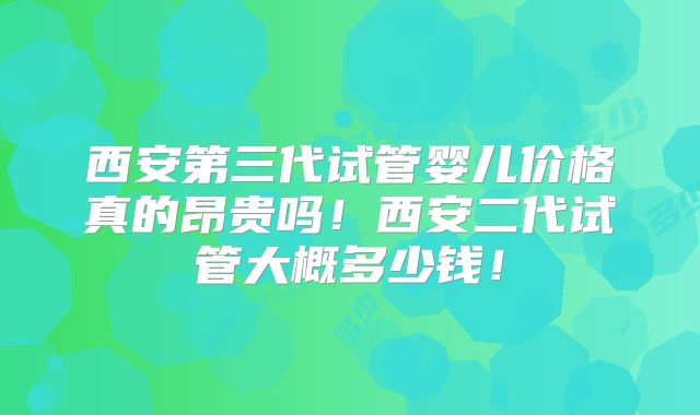 西安第三代试管婴儿价格真的昂贵吗！西安二代试管大概多少钱！