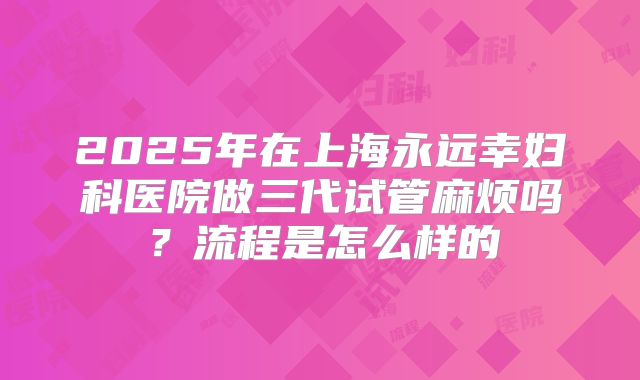 2025年在上海永远幸妇科医院做三代试管麻烦吗？流程是怎么样的