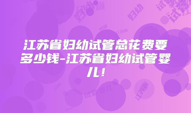 江苏省妇幼试管总花费要多少钱-江苏省妇幼试管婴儿!