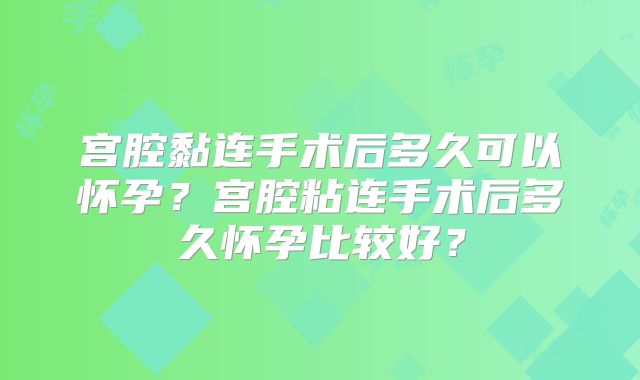 宫腔黏连手术后多久可以怀孕?宫腔粘连手术后多久怀孕比较好?