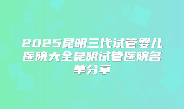2025昆明三代试管婴儿医院大全昆明试管医院名单分享
