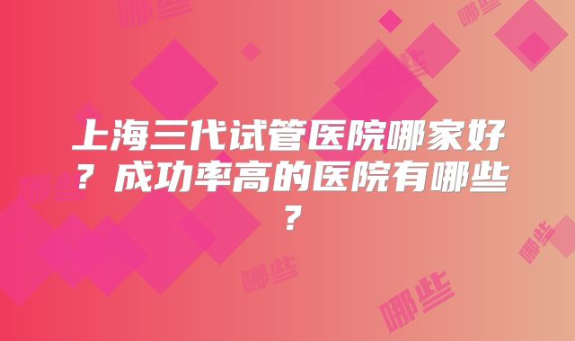 上海三代试管医院哪家好？成功率高的医院有哪些？