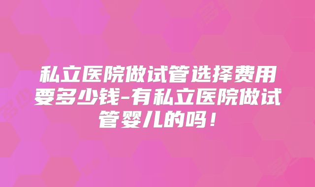 私立医院做试管选择费用要多少钱-有私立医院做试管婴儿的吗！