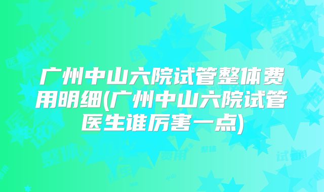 广州中山六院试管整体费用明细(广州中山六院试管医生谁厉害一点)