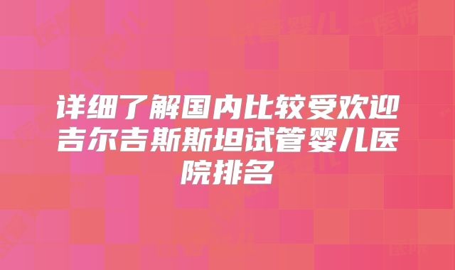 详细了解国内比较受欢迎吉尔吉斯斯坦试管婴儿医院排名