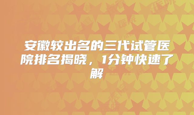 安徽较出名的三代试管医院排名揭晓，1分钟快速了解