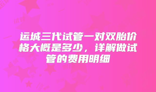 运城三代试管一对双胎价格大概是多少，详解做试管的费用明细