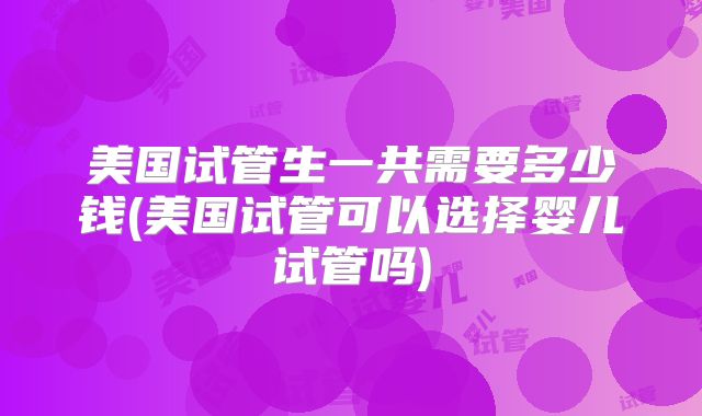 美国试管生一共需要多少钱(美国试管可以选择婴儿试管吗)