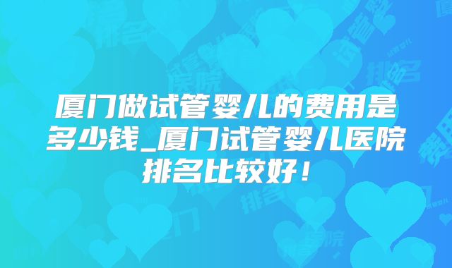 厦门做试管婴儿的费用是多少钱_厦门试管婴儿医院排名比较好！
