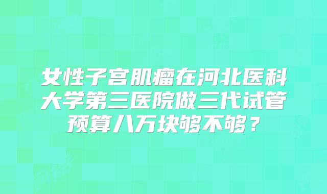女性子宫肌瘤在河北医科大学第三医院做三代试管预算八万块够不够?