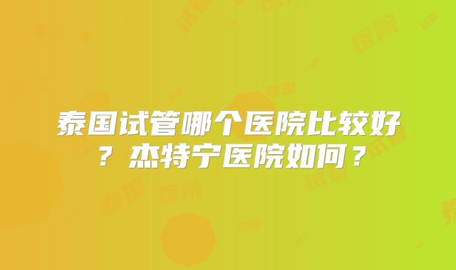 泰国试管哪个医院比较好？杰特宁医院如何？