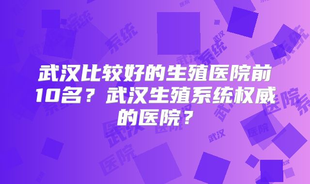 武汉比较好的生殖医院前10名?武汉生殖系统权威的医院?