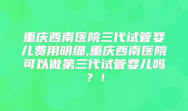 重庆西南医院三代试管婴儿费用明细,重庆西南医院可以做第三代试管婴儿吗？！