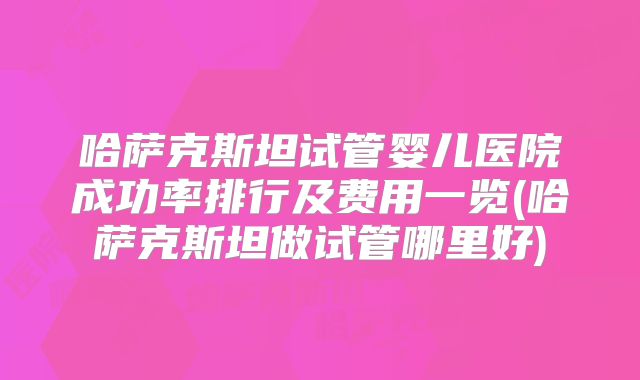 哈萨克斯坦试管婴儿医院成功率排行及费用一览(哈萨克斯坦做试管哪里好)