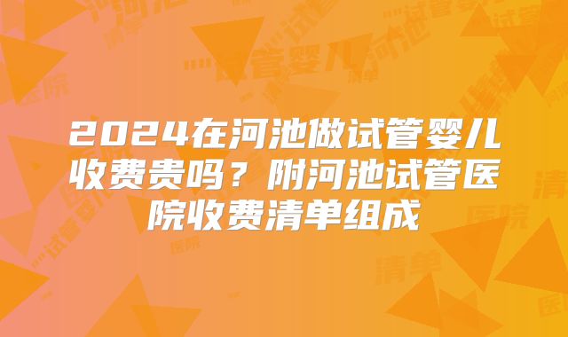 2024在河池做试管婴儿收费贵吗？附河池试管医院收费清单组成