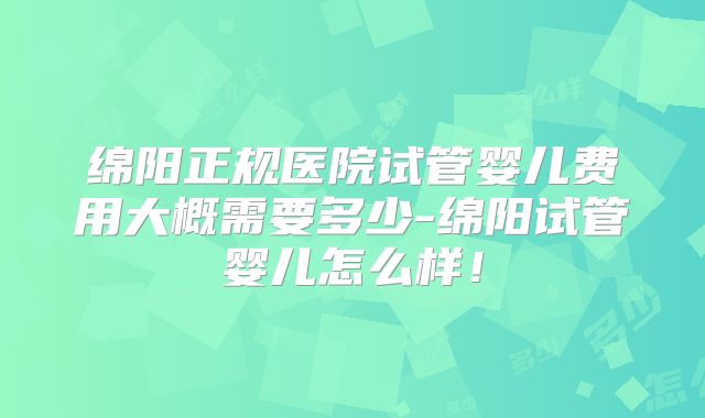 绵阳正规医院试管婴儿费用大概需要多少-绵阳试管婴儿怎么样!