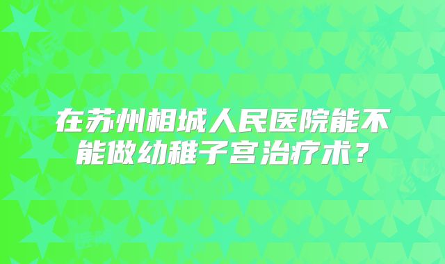 在苏州相城人民医院能不能做幼稚子宫治疗术?