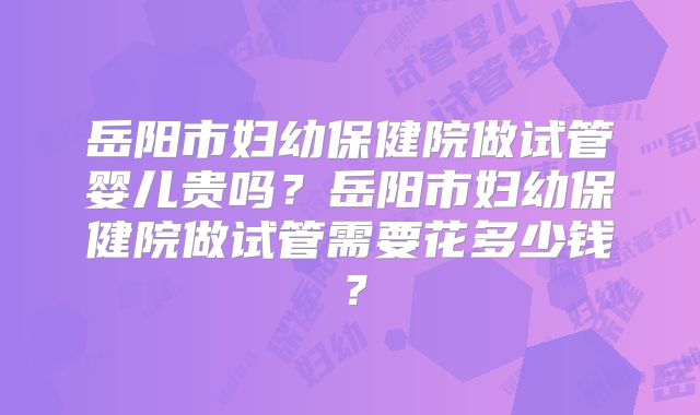 岳阳市妇幼保健院做试管婴儿贵吗？岳阳市妇幼保健院做试管需要花多少钱？