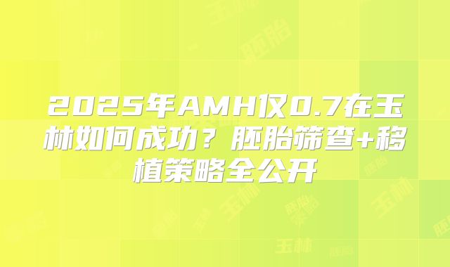 2025年AMH仅0.7在玉林如何成功？胚胎筛查+移植策略全公开