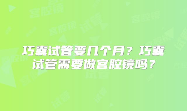巧囊试管要几个月？巧囊试管需要做宫腔镜吗？