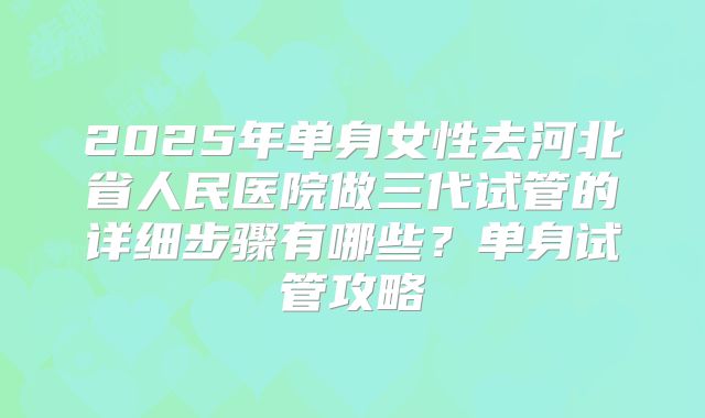 2025年单身女性去河北省人民医院做三代试管的详细步骤有哪些？单身试管攻略