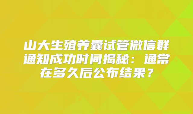 山大生殖养囊试管微信群通知成功时间揭秘：通常在多久后公布结果？