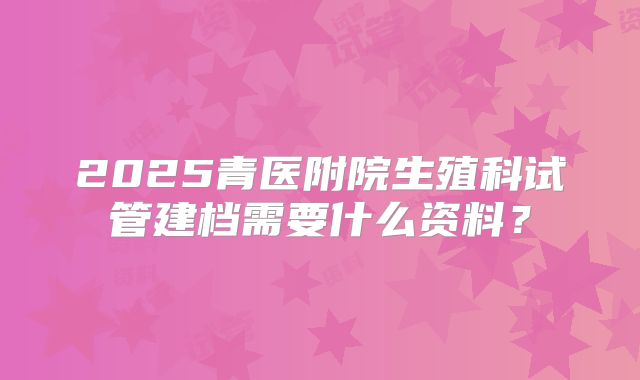2025青医附院生殖科试管建档需要什么资料?
