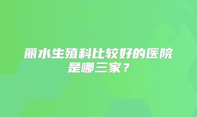 丽水生殖科比较好的医院是哪三家？