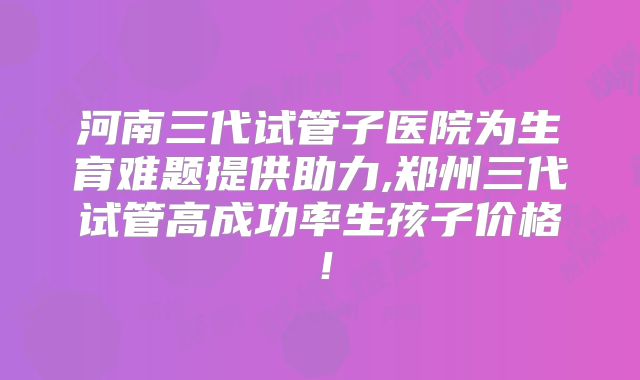 河南三代试管子医院为生育难题提供助力,郑州三代试管高成功率生孩子价格!