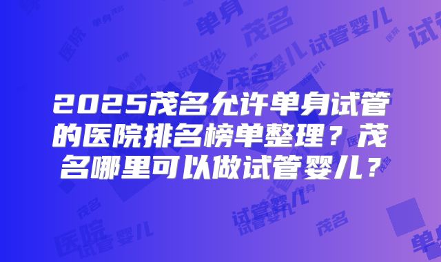2025茂名允许单身试管的医院排名榜单整理？茂名哪里可以做试管婴儿？