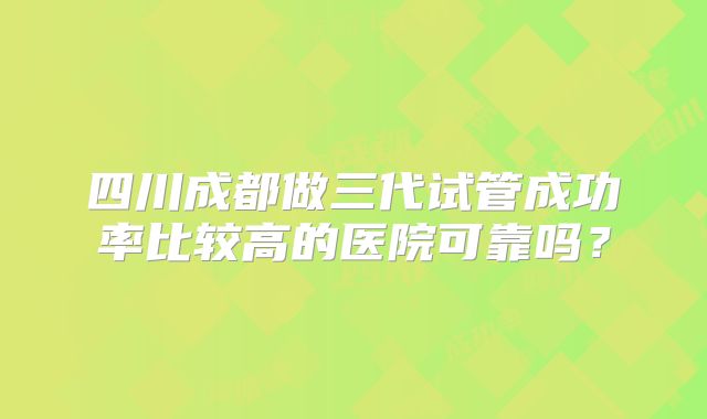 四川成都做三代试管成功率比较高的医院可靠吗?