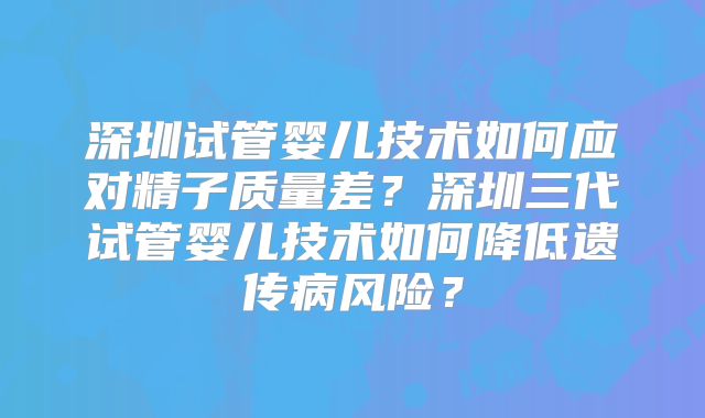 深圳试管婴儿技术如何应对精子质量差？深圳三代试管婴儿技术如何降低遗传病风险？
