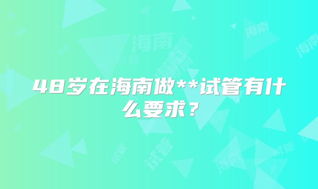 48岁在海南做**试管有什么要求?