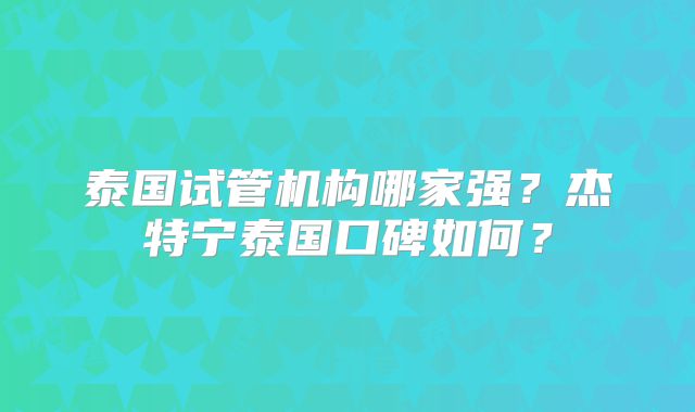泰国试管机构哪家强？杰特宁泰国口碑如何？