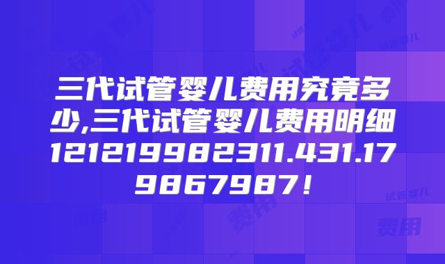 三代试管婴儿费用究竟多少,三代试管婴儿费用明细121219982311.431.179867987！