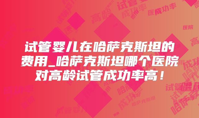 试管婴儿在哈萨克斯坦的费用_哈萨克斯坦哪个医院对高龄试管成功率高！