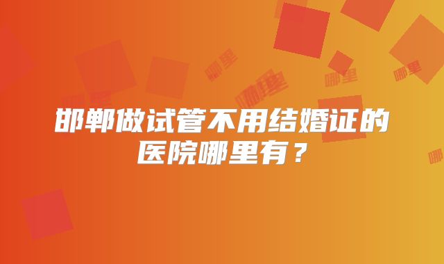 邯郸做试管不用结婚证的医院哪里有？