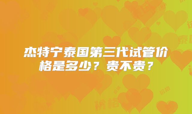 杰特宁泰国第三代试管价格是多少？贵不贵？