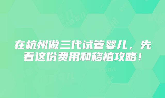 在杭州做三代试管婴儿，先看这份费用和移植攻略！