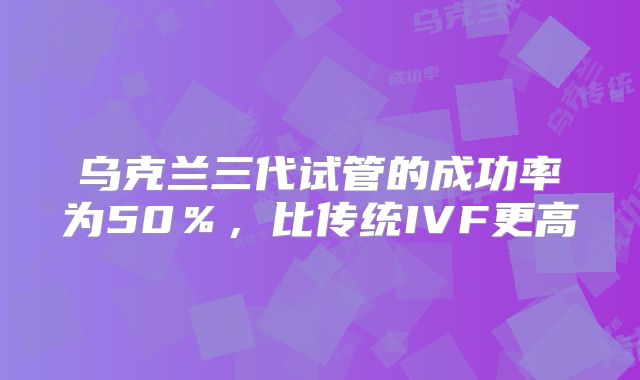乌克兰三代试管的成功率为50％，比传统IVF更高