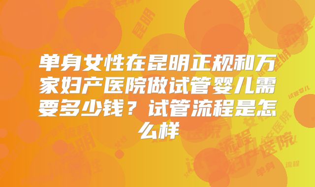 单身女性在昆明正规和万家妇产医院做试管婴儿需要多少钱？试管流程是怎么样