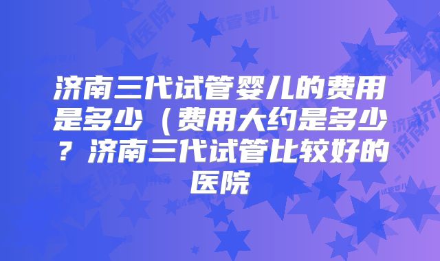 济南三代试管婴儿的费用是多少(费用大约是多少?济南三代试管比较好的医院