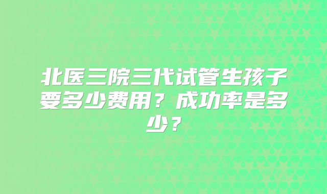 北医三院三代试管生孩子要多少费用？成功率是多少？