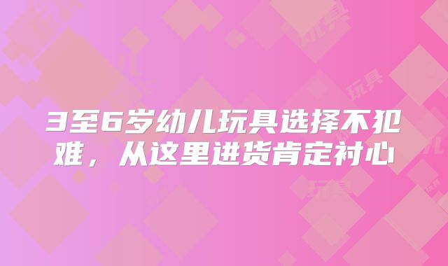 3至6岁幼儿玩具选择不犯难，从这里进货肯定衬心